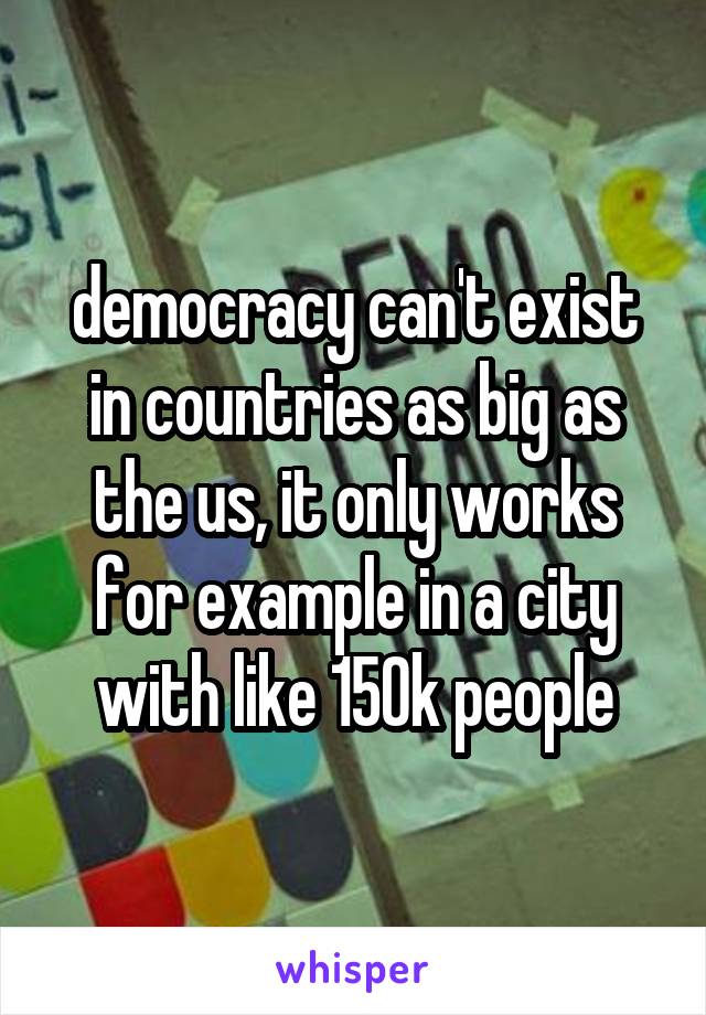 democracy can't exist in countries as big as the us, it only works for example in a city with like 150k people