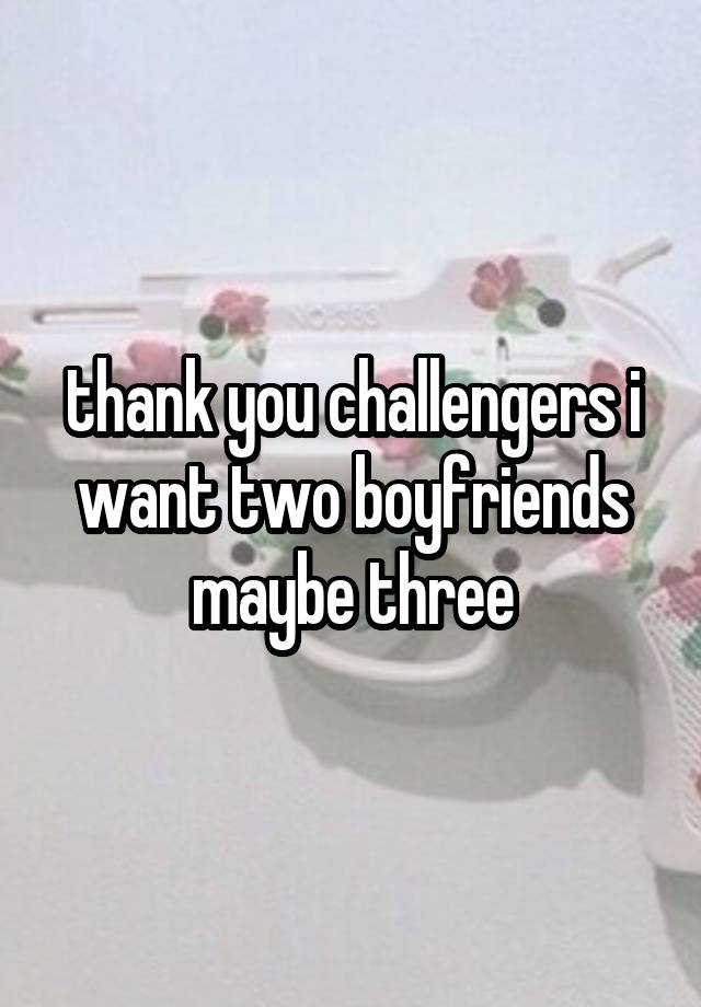 thank you challengers i want two boyfriends maybe three