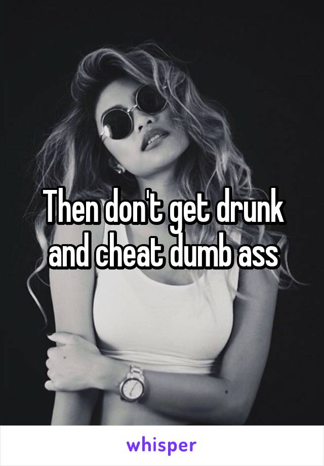 Then don't get drunk and cheat dumb ass