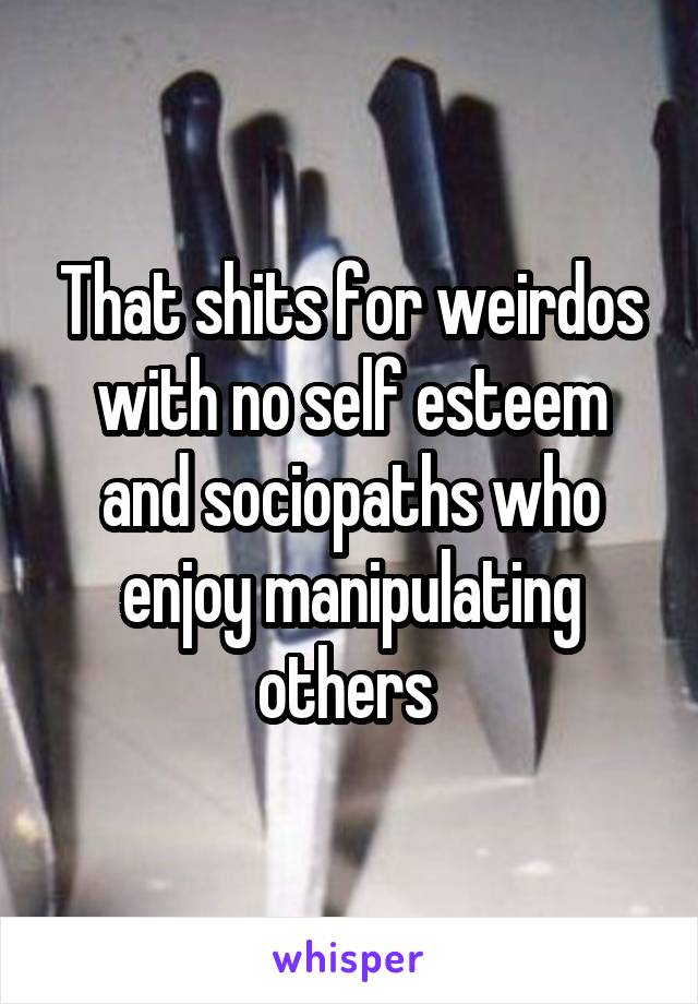 That shits for weirdos with no self esteem and sociopaths who enjoy manipulating others 