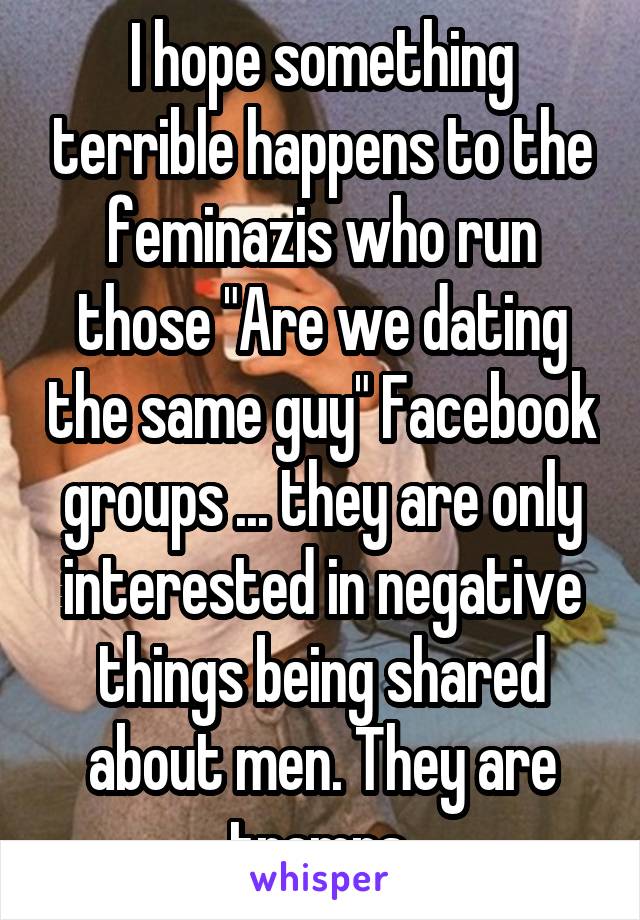 I hope something terrible happens to the feminazis who run those "Are we dating the same guy" Facebook groups ... they are only interested in negative things being shared about men. They are tramps.