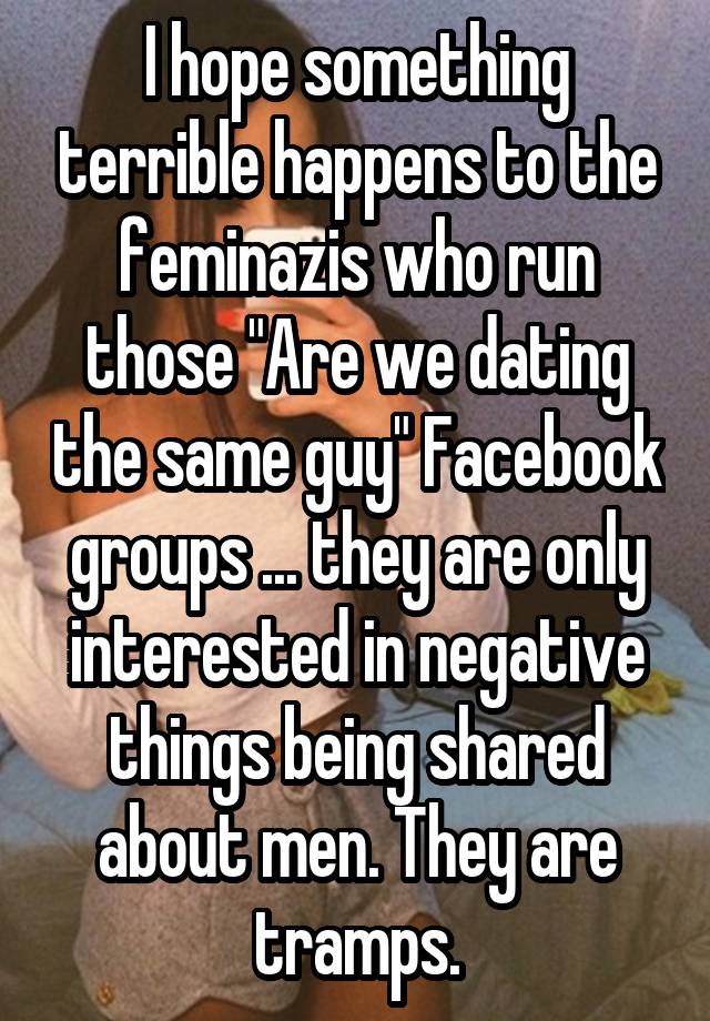 I hope something terrible happens to the feminazis who run those "Are we dating the same guy" Facebook groups ... they are only interested in negative things being shared about men. They are tramps.