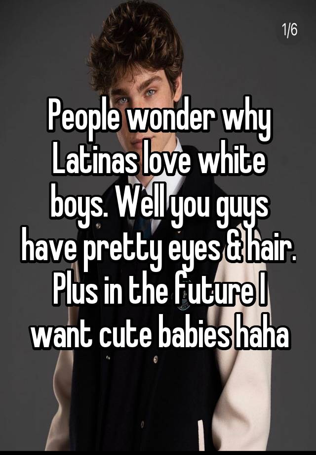People wonder why Latinas love white boys. Well you guys have pretty eyes & hair. Plus in the future I want cute babies haha