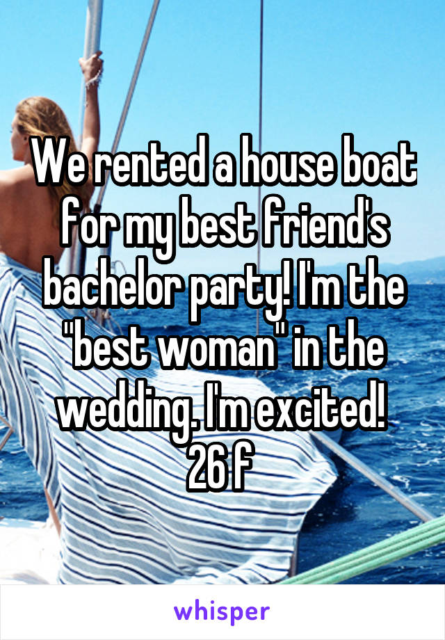 We rented a house boat for my best friend's bachelor party! I'm the "best woman" in the wedding. I'm excited! 
26 f 