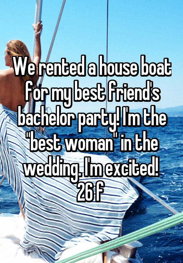 We rented a house boat for my best friend's bachelor party! I'm the "best woman" in the wedding. I'm excited! 
26 f 