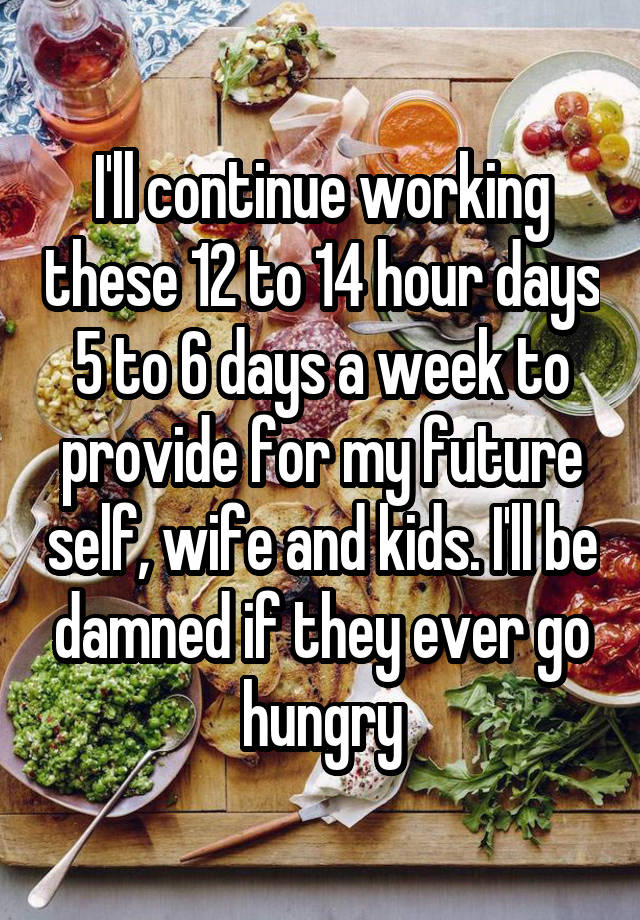 I'll continue working these 12 to 14 hour days 5 to 6 days a week to provide for my future self, wife and kids. I'll be damned if they ever go hungry