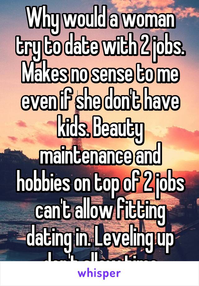 Why would a woman try to date with 2 jobs. Makes no sense to me even if she don't have kids. Beauty maintenance and hobbies on top of 2 jobs can't allow fitting dating in. Leveling up don't allow time