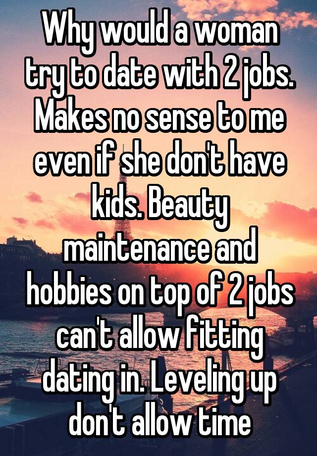 Why would a woman try to date with 2 jobs. Makes no sense to me even if she don't have kids. Beauty maintenance and hobbies on top of 2 jobs can't allow fitting dating in. Leveling up don't allow time