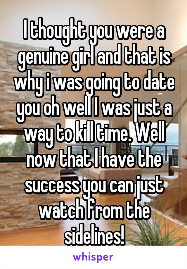 I thought you were a genuine girl and that is why i was going to date you oh well I was just a way to kill time. Well now that I have the success you can just watch from the sidelines!