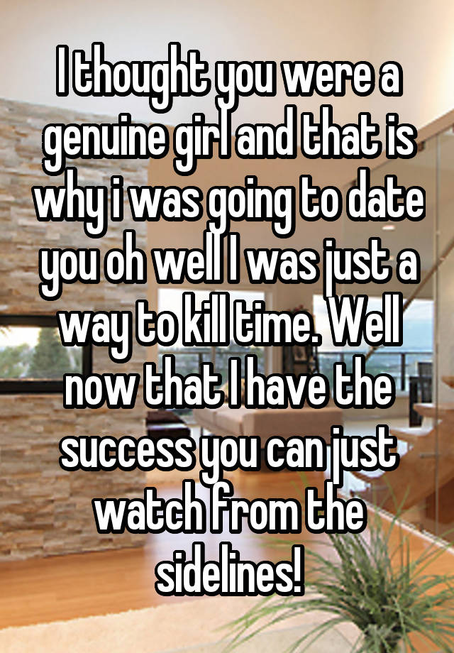 I thought you were a genuine girl and that is why i was going to date you oh well I was just a way to kill time. Well now that I have the success you can just watch from the sidelines!