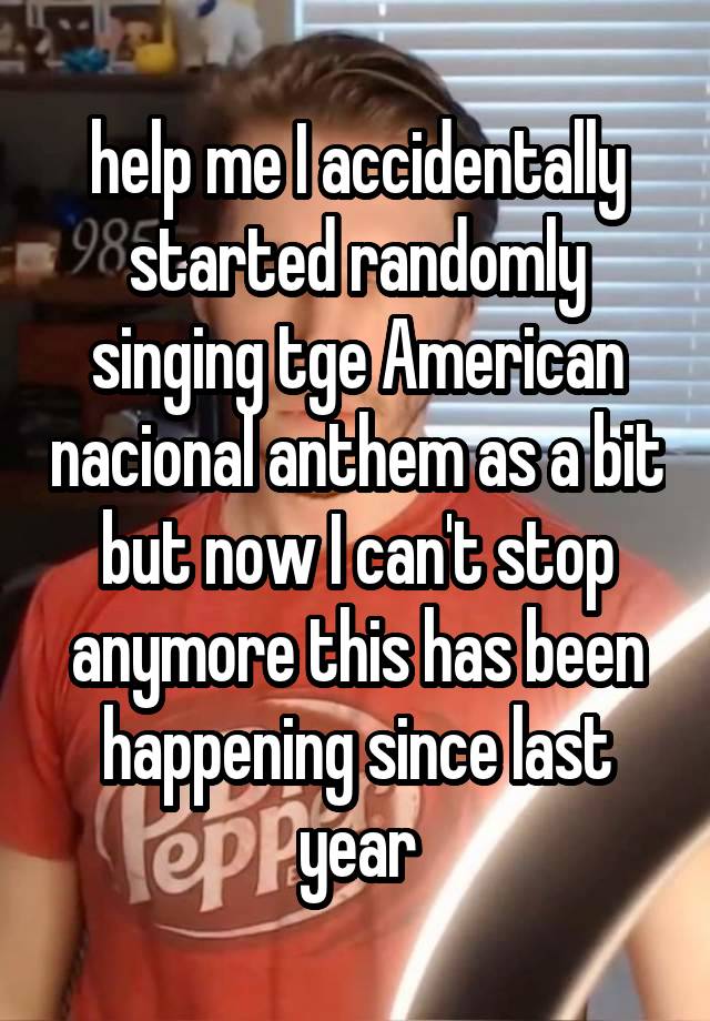 help me I accidentally started randomly singing tge American nacional anthem as a bit but now I can't stop anymore this has been happening since last year