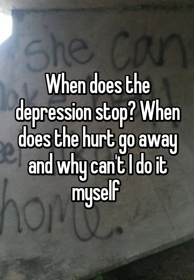 When does the depression stop? When does the hurt go away and why can't I do it myself 