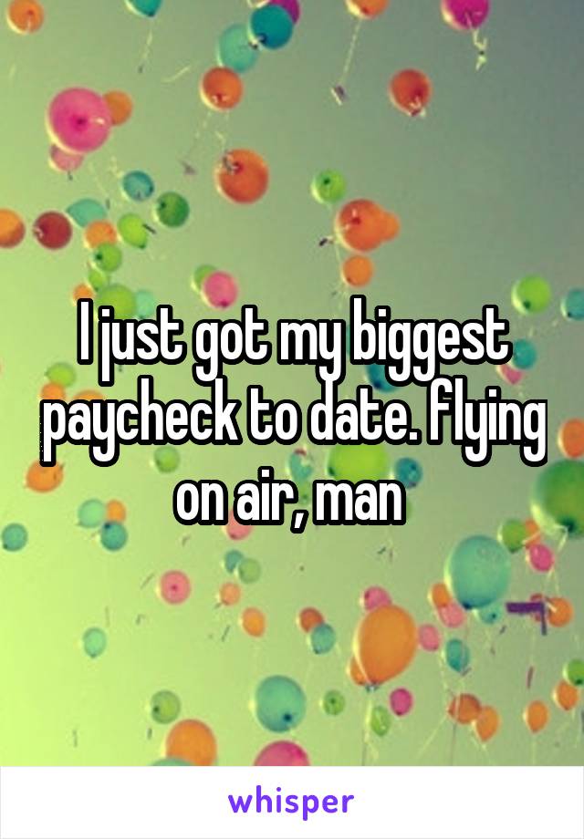 I just got my biggest paycheck to date. flying on air, man 