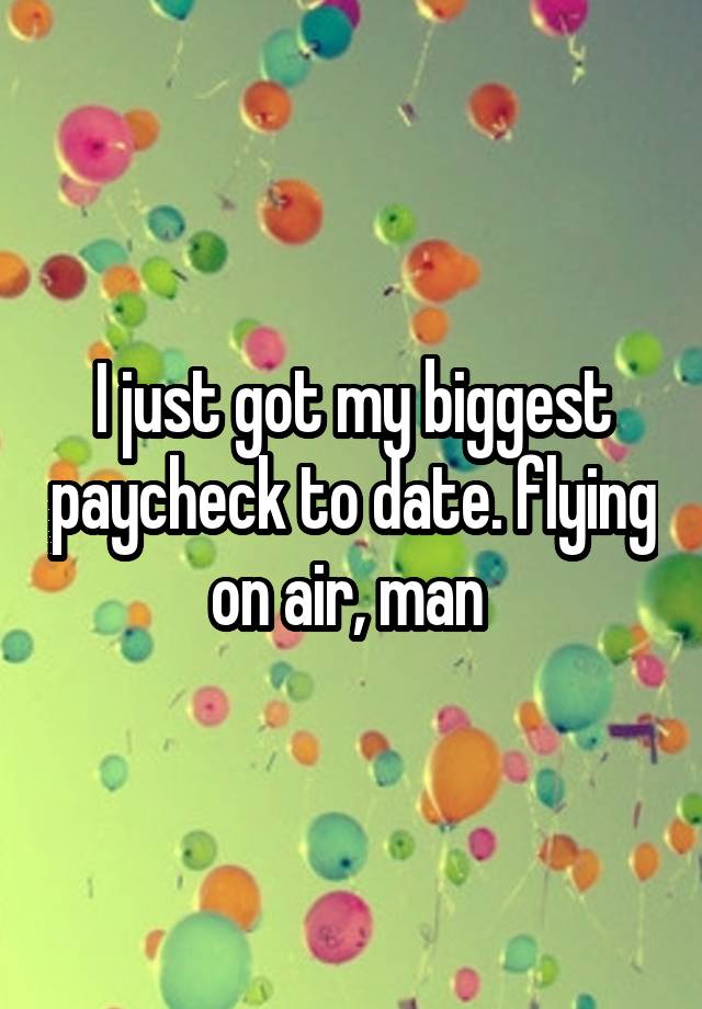 I just got my biggest paycheck to date. flying on air, man 