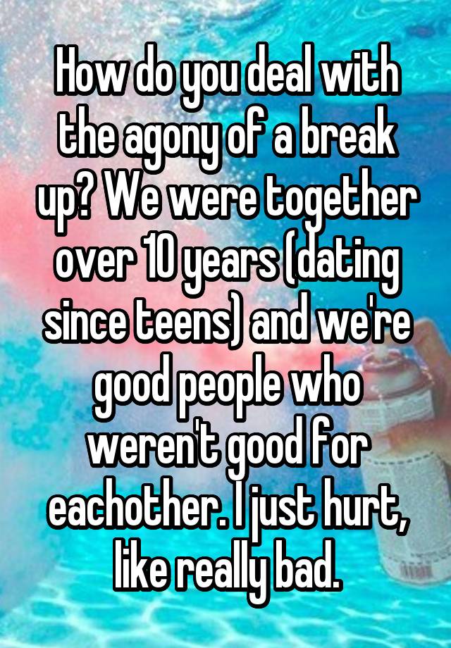 How do you deal with the agony of a break up? We were together over 10 years (dating since teens) and we're good people who weren't good for eachother. I just hurt, like really bad.