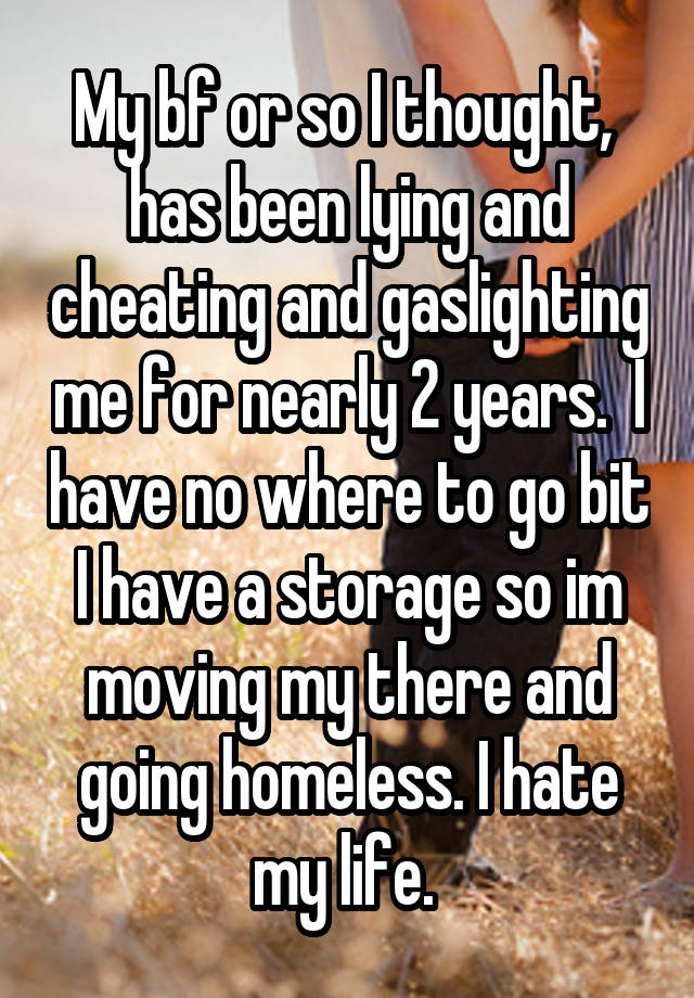 My bf or so I thought,  has been lying and cheating and gaslighting me for nearly 2 years.  I have no where to go bit I have a storage so im
moving my there and going homeless. I hate my life. 