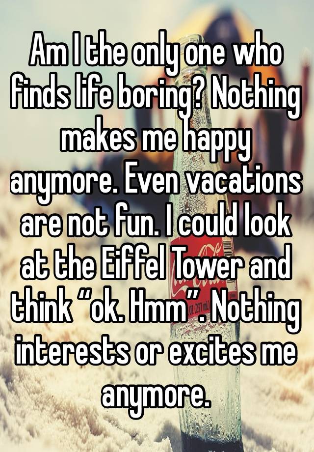 Am I the only one who finds life boring? Nothing makes me happy anymore. Even vacations are not fun. I could look at the Eiffel Tower and think “ok. Hmm”. Nothing interests or excites me anymore. 