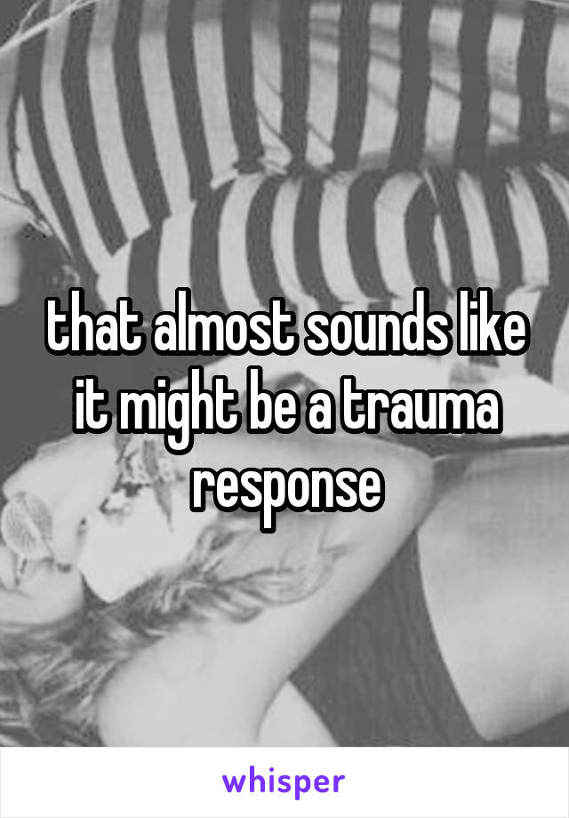 that almost sounds like it might be a trauma response