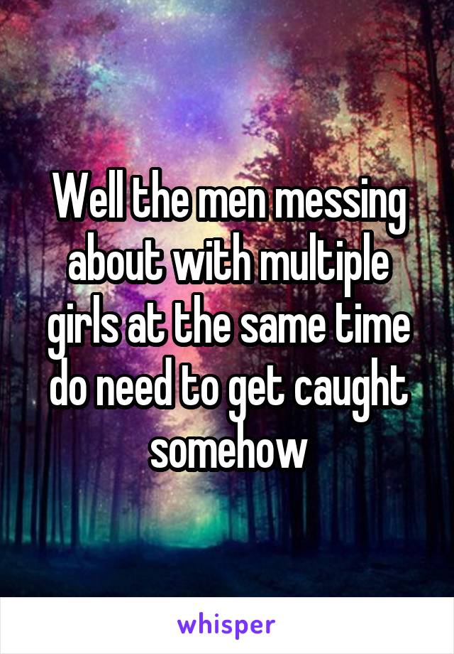 Well the men messing about with multiple girls at the same time do need to get caught somehow