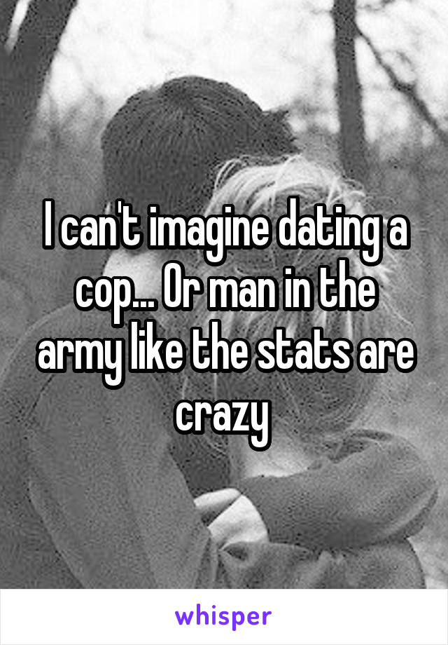 I can't imagine dating a cop... Or man in the army like the stats are crazy 