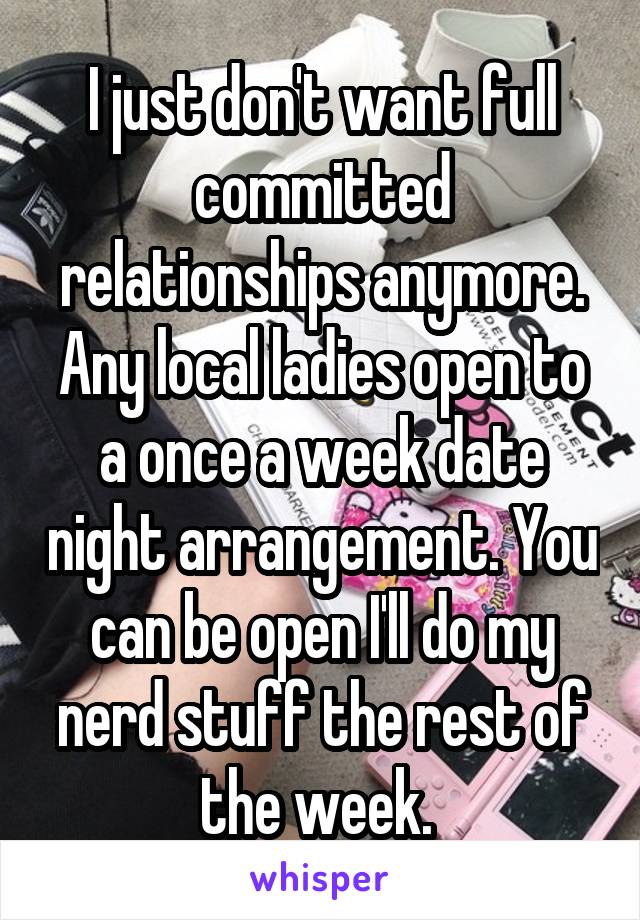 I just don't want full committed relationships anymore. Any local ladies open to a once a week date night arrangement. You can be open I'll do my nerd stuff the rest of the week. 