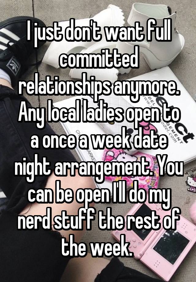 I just don't want full committed relationships anymore. Any local ladies open to a once a week date night arrangement. You can be open I'll do my nerd stuff the rest of the week. 