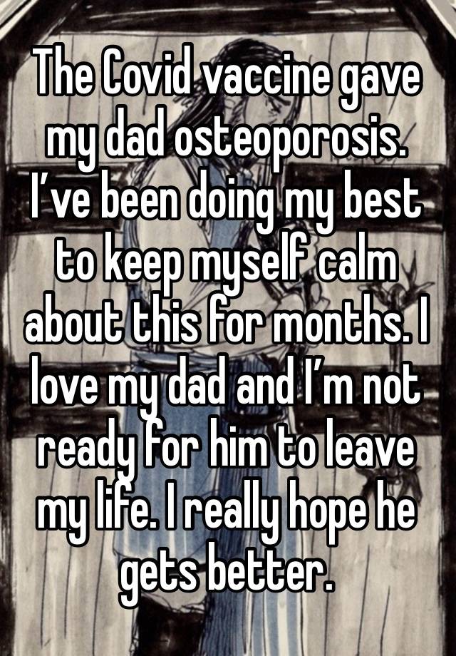 The Covid vaccine gave my dad osteoporosis. I’ve been doing my best to keep myself calm about this for months. I love my dad and I’m not ready for him to leave my life. I really hope he gets better. 