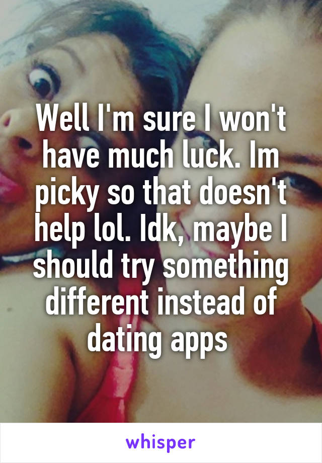 Well I'm sure I won't have much luck. Im picky so that doesn't help lol. Idk, maybe I should try something different instead of dating apps 