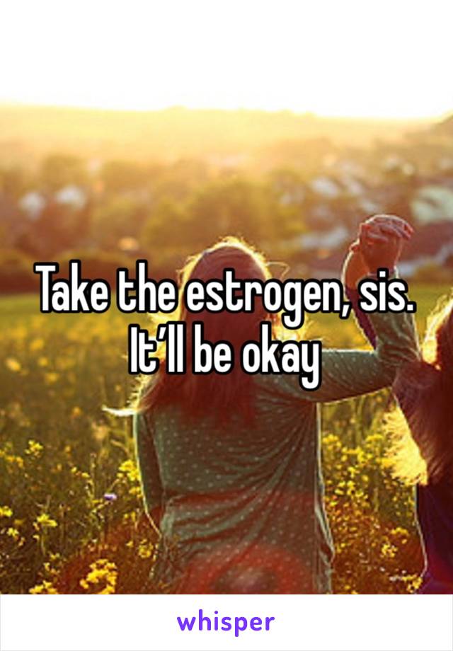 Take the estrogen, sis. It’ll be okay