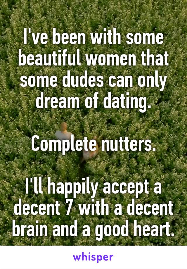 I've been with some beautiful women that some dudes can only dream of dating.

Complete nutters.

I'll happily accept a decent 7 with a decent brain and a good heart.