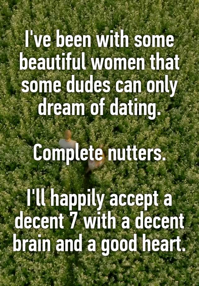 I've been with some beautiful women that some dudes can only dream of dating.

Complete nutters.

I'll happily accept a decent 7 with a decent brain and a good heart.