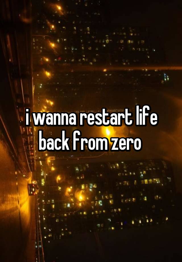 i wanna restart life back from zero 