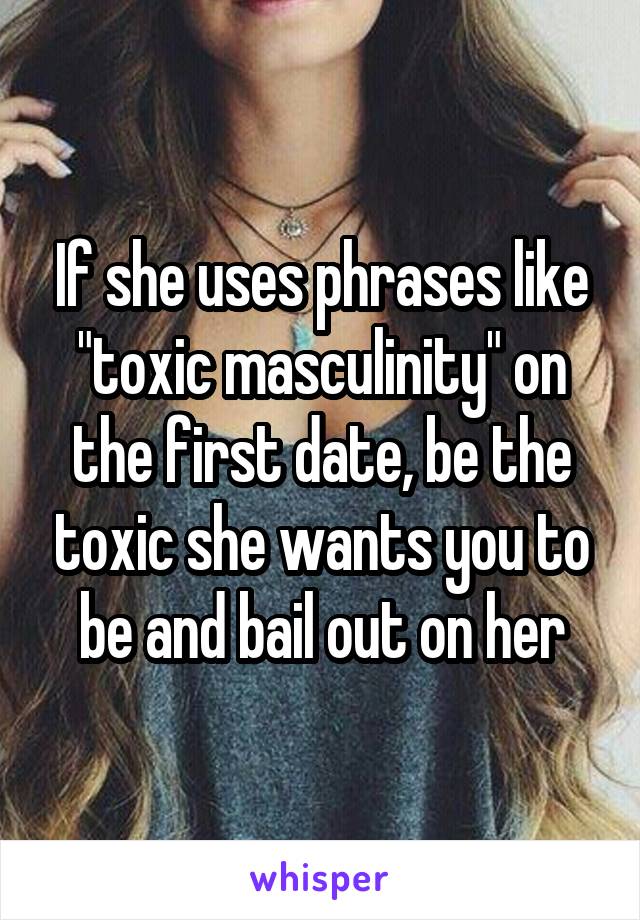 If she uses phrases like "toxic masculinity" on the first date, be the toxic she wants you to be and bail out on her