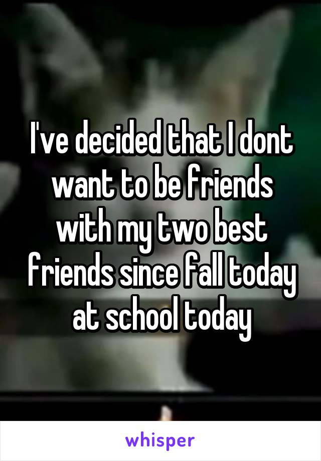 I've decided that I dont want to be friends with my two best friends since fall today at school today