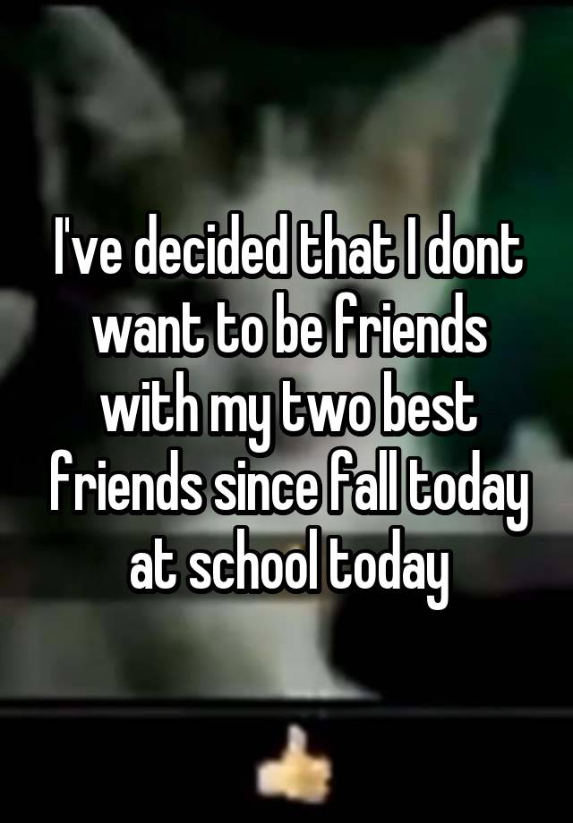 I've decided that I dont want to be friends with my two best friends since fall today at school today