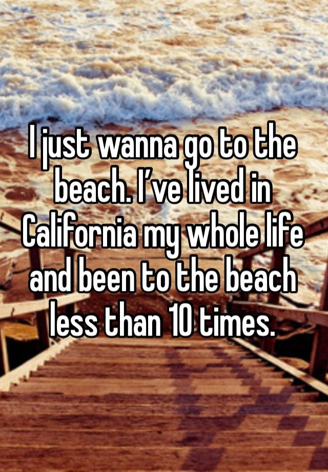I just wanna go to the beach. I’ve lived in California my whole life and been to the beach less than 10 times. 