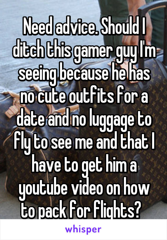 Need advice. Should I ditch this gamer guy I'm seeing because he has no cute outfits for a date and no luggage to fly to see me and that I have to get him a youtube video on how to pack for flights?  