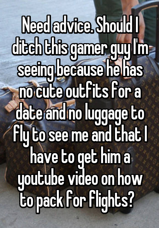 Need advice. Should I ditch this gamer guy I'm seeing because he has no cute outfits for a date and no luggage to fly to see me and that I have to get him a youtube video on how to pack for flights?  