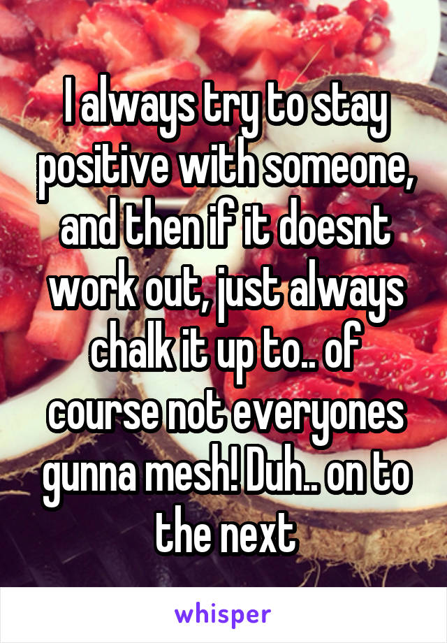 I always try to stay positive with someone, and then if it doesnt work out, just always chalk it up to.. of course not everyones gunna mesh! Duh.. on to the next