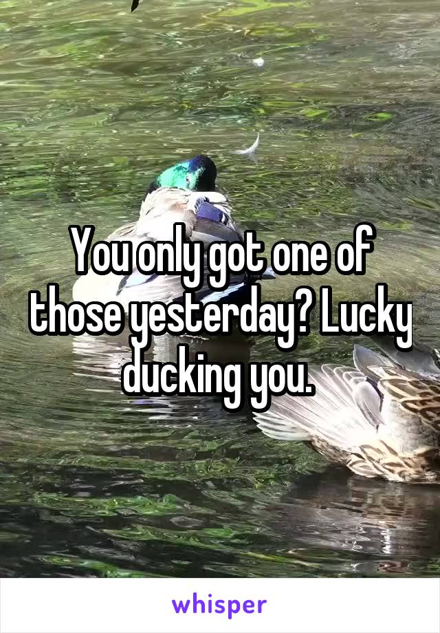 You only got one of those yesterday? Lucky ducking you. 
