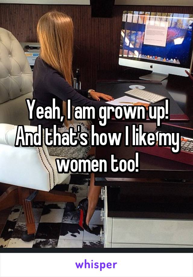 Yeah, I am grown up! And that's how I like my women too!