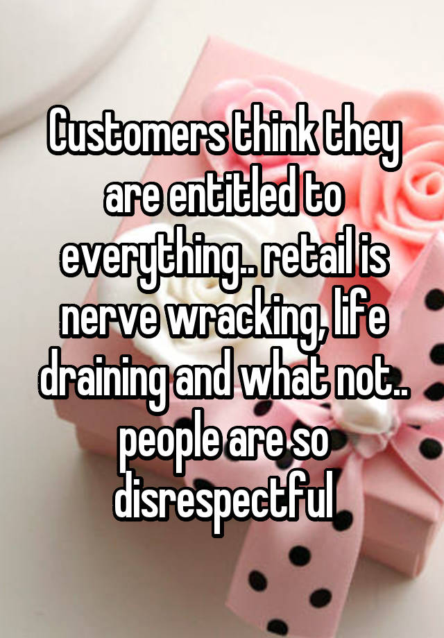 Customers think they are entitled to everything.. retail is nerve wracking, life draining and what not.. people are so disrespectful