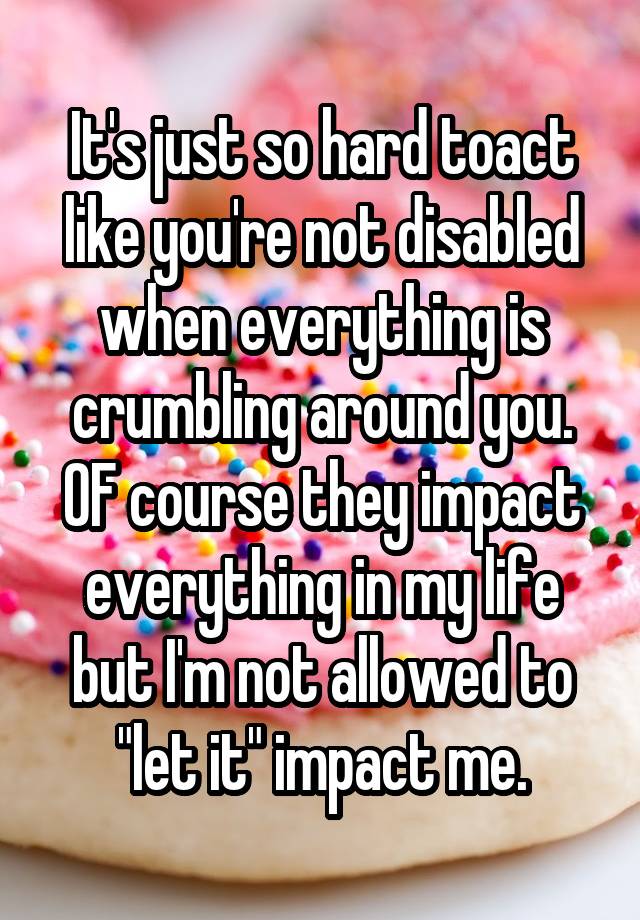 It's just so hard toact like you're not disabled when everything is crumbling around you. OF course they impact everything in my life but I'm not allowed to "let it" impact me.
