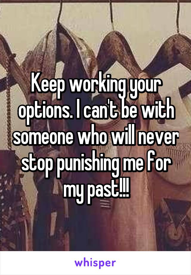 Keep working your options. I can't be with someone who will never stop punishing me for my past!!!