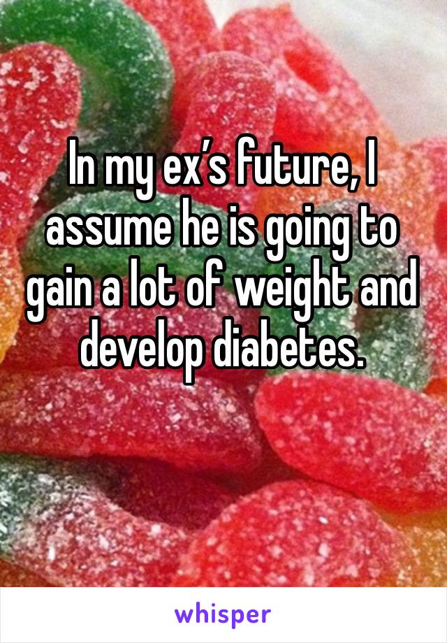 In my ex’s future, I assume he is going to gain a lot of weight and develop diabetes.

