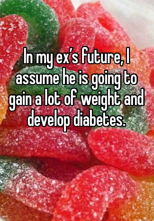 In my ex’s future, I assume he is going to gain a lot of weight and develop diabetes.

