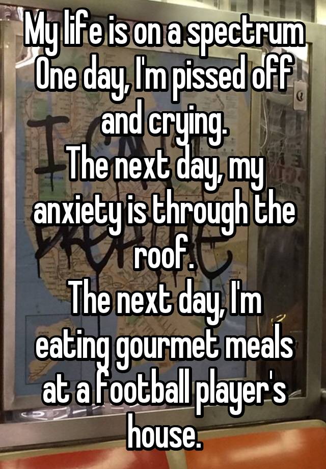 My life is on a spectrum
One day, I'm pissed off and crying.
The next day, my anxiety is through the roof.
The next day, I'm eating gourmet meals at a football player's house.