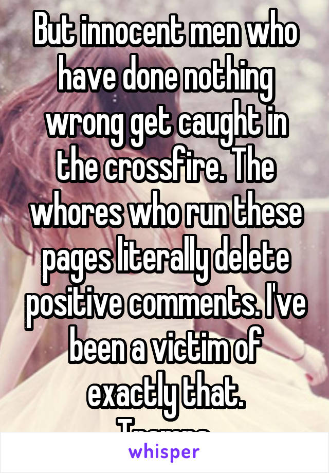 But innocent men who have done nothing wrong get caught in the crossfire. The whores who run these pages literally delete positive comments. I've been a victim of exactly that.
Tramps.