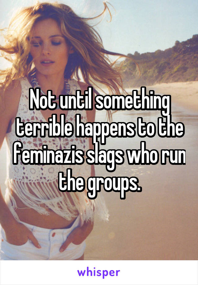 Not until something terrible happens to the feminazis slags who run the groups.