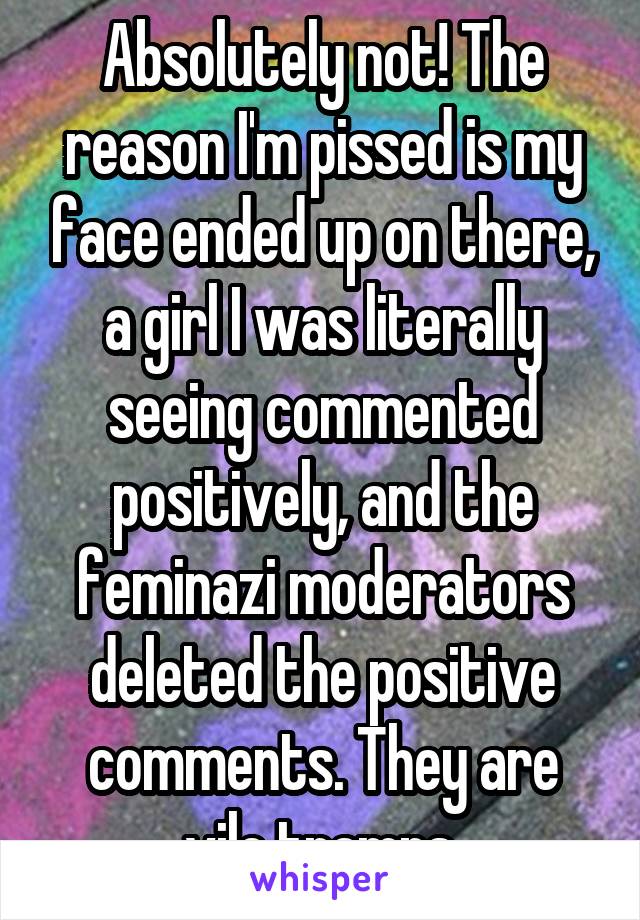 Absolutely not! The reason I'm pissed is my face ended up on there, a girl I was literally seeing commented positively, and the feminazi moderators deleted the positive comments. They are vile tramps.